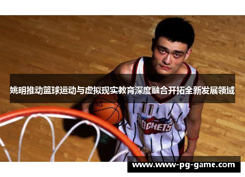 姚明推动篮球运动与虚拟现实教育深度融合开拓全新发展领域