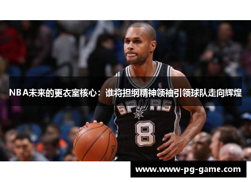 NBA未来的更衣室核心：谁将担纲精神领袖引领球队走向辉煌