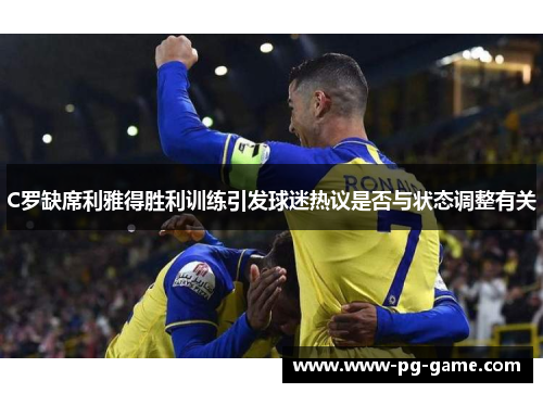 C罗缺席利雅得胜利训练引发球迷热议是否与状态调整有关