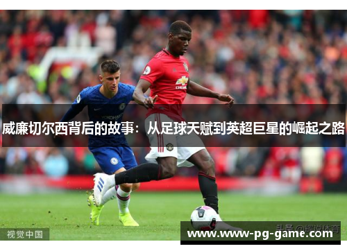 威廉切尔西背后的故事：从足球天赋到英超巨星的崛起之路