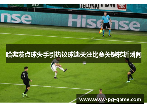 哈弗茨点球失手引热议球迷关注比赛关键转折瞬间