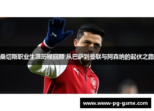 桑切斯职业生涯历程回顾 从巴萨到曼联与阿森纳的起伏之路