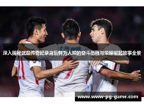 深入揭秘武磊传奇纪录背后鲜为人知的奋斗历程与荣耀崛起故事全景