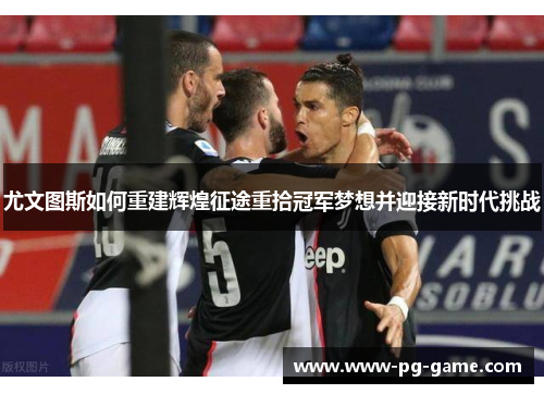 尤文图斯如何重建辉煌征途重拾冠军梦想并迎接新时代挑战