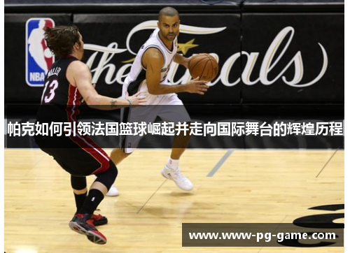 帕克如何引领法国篮球崛起并走向国际舞台的辉煌历程
