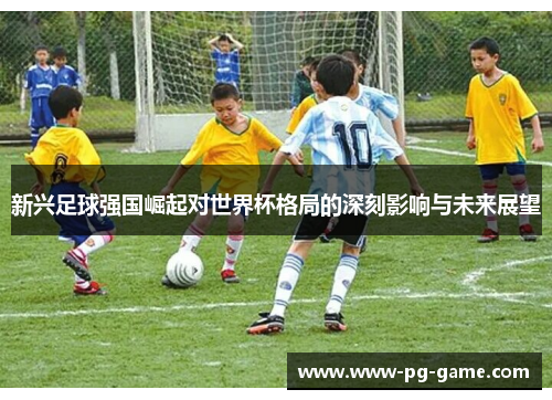 新兴足球强国崛起对世界杯格局的深刻影响与未来展望