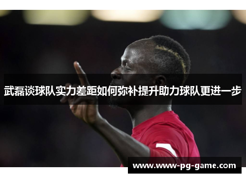武磊谈球队实力差距如何弥补提升助力球队更进一步