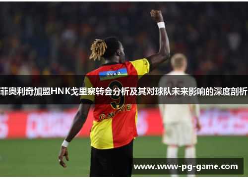 菲奥利奇加盟HNK戈里察转会分析及其对球队未来影响的深度剖析 菲奥利奇加盟HNK戈里察转会分析及其对球队未来影响的深度剖析